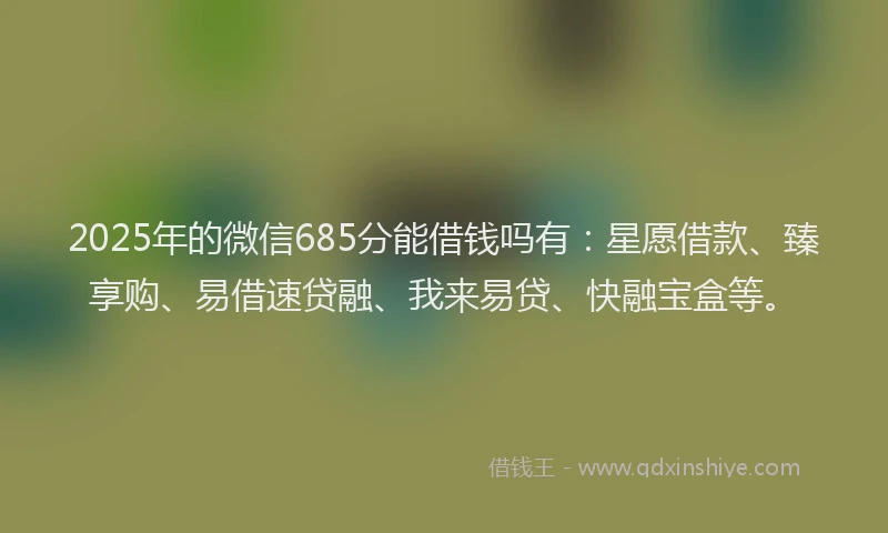 2025年的微信685分能借钱吗有：星愿借款、臻享购、易借速贷融、我来易贷、快融宝盒等。