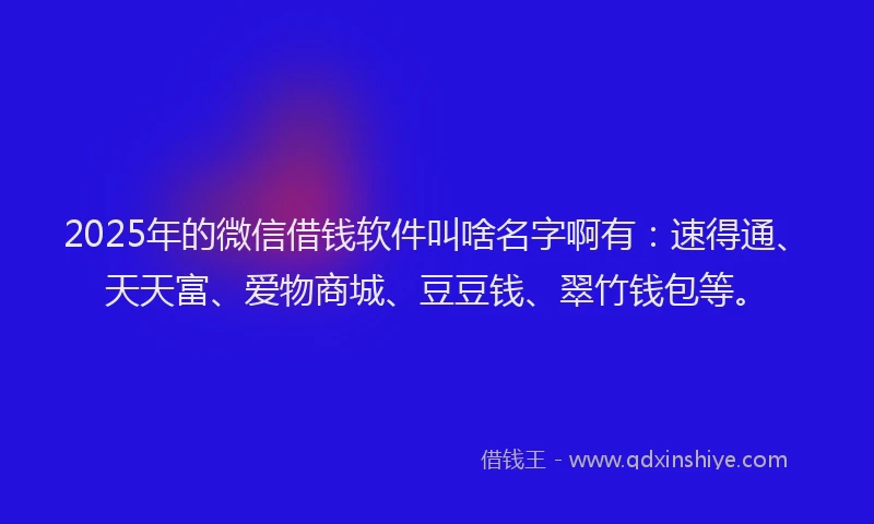 2025年的微信借钱软件叫啥名字啊有：速得通、天天富、爱物商城、豆豆钱、翠竹钱包等。