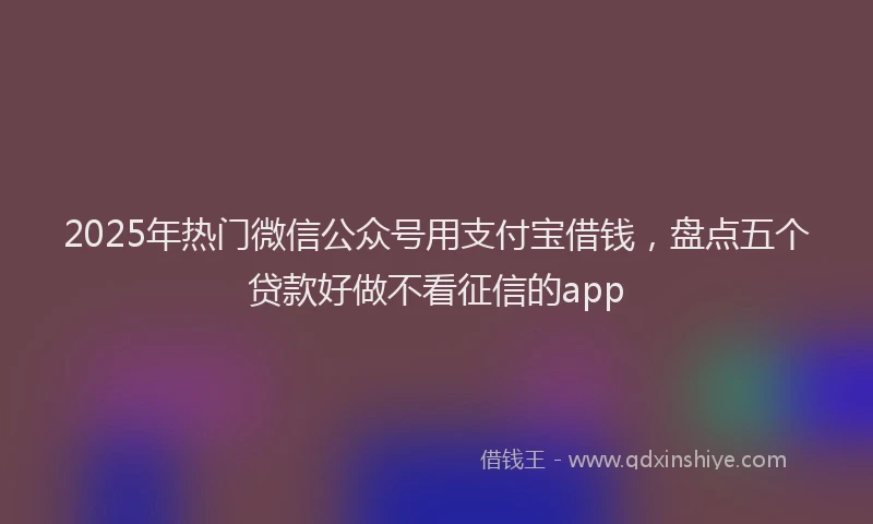 2025年热门微信公众号用支付宝借钱，盘点五个贷款好做不看征信的app