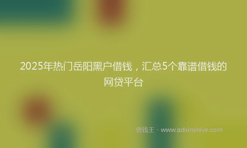 2025年热门岳阳黑户借钱，汇总5个靠谱借钱的网贷平台