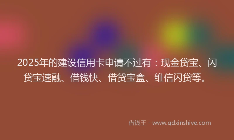 2025年的建设信用卡申请不过有：现金贷宝、闪贷宝速融、借钱快、借贷宝盒、维信闪贷等。