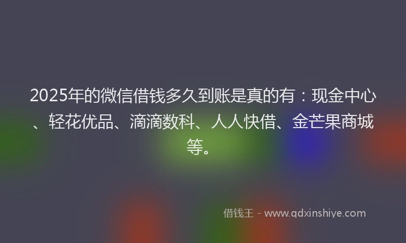 2025年的微信借钱多久到账是真的有：现金中心、轻花优品、滴滴数科、人人快借、金芒果商城等。