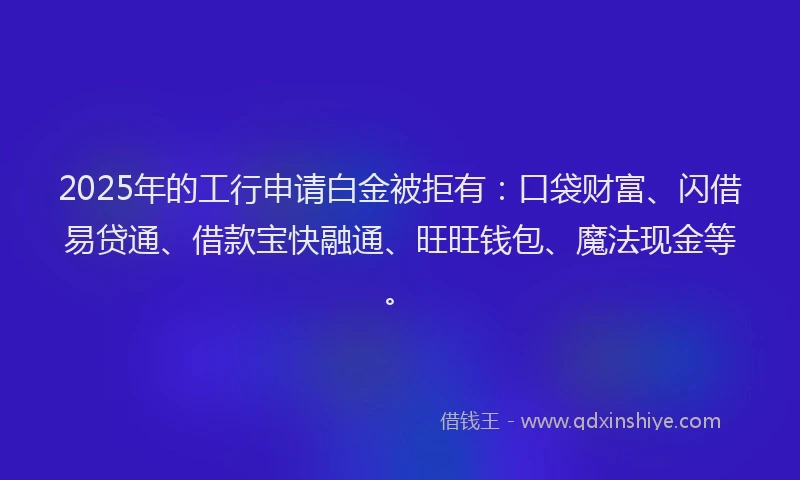 2025年的工行申请白金被拒有：口袋财富、闪借易贷通、借款宝快融通、旺旺钱包、魔法现金等。