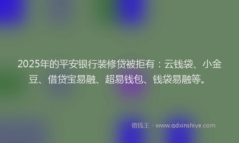 2025年的平安银行装修贷被拒有：云钱袋、小金豆、借贷宝易融、超易钱包、钱袋易融等。