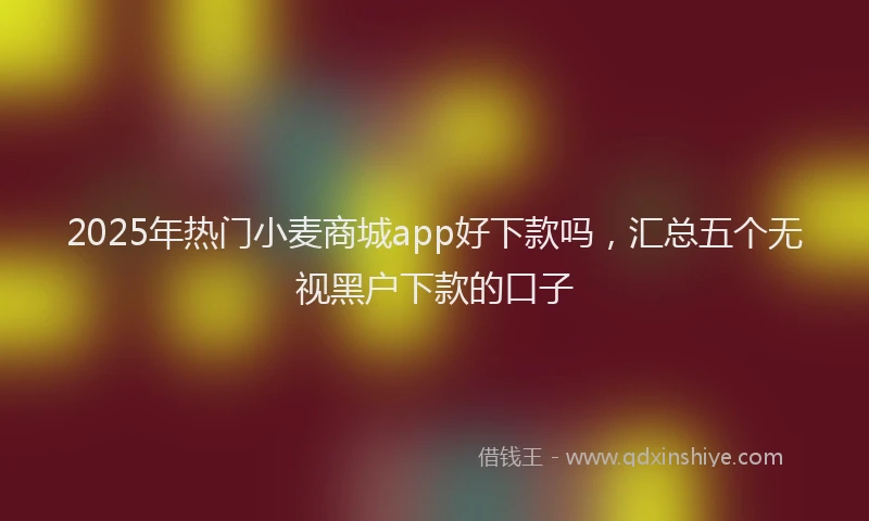 2025年热门小麦商城app好下款吗，汇总五个无视黑户下款的口子
