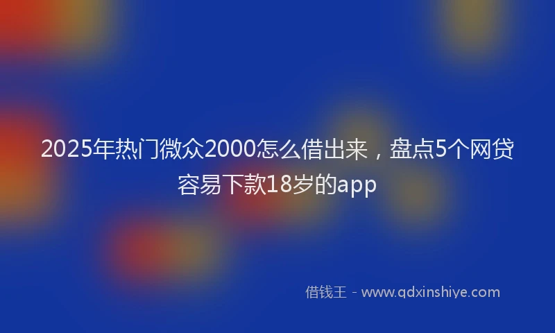 2025年热门微众2000怎么借出来，盘点5个网贷容易下款18岁的app