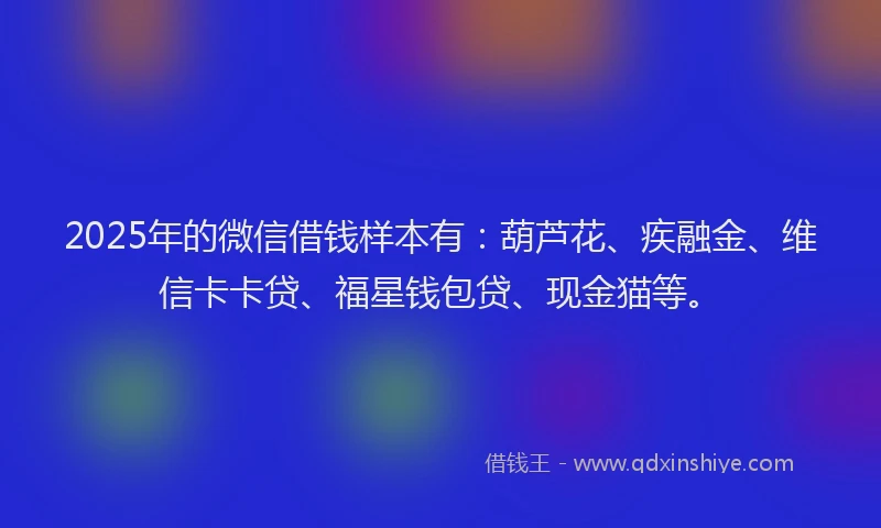 2025年的微信借钱样本有：葫芦花、疾融金、维信卡卡贷、福星钱包贷、现金猫等。