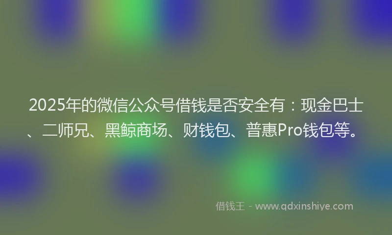 2025年的微信公众号借钱是否安全有：现金巴士、二师兄、黑鲸商场、财钱包、普惠Pro钱包等。