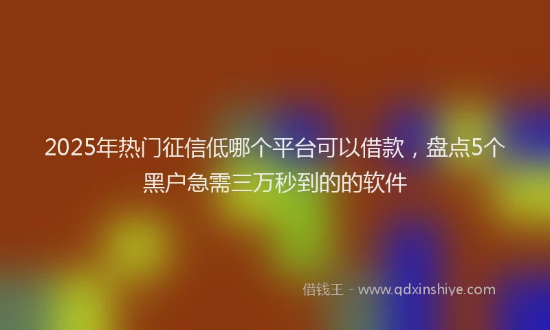 2025年热门征信低哪个平台可以借款，盘点5个黑户急需三万秒到的的软件