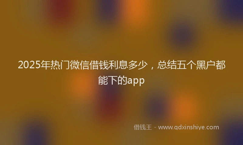 2025年热门微信借钱利息多少，总结五个黑户都能下的app