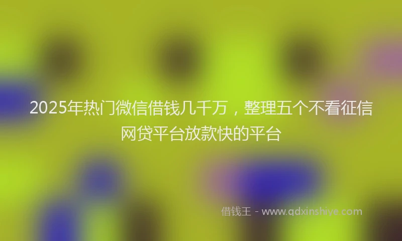 2025年热门微信借钱几千万，整理五个不看征信网贷平台放款快的平台