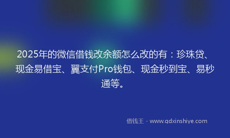 2025年的微信借钱改余额怎么改的有：珍珠贷、现金易借宝、翼支付Pro钱包、现金秒到宝、易秒通等。
