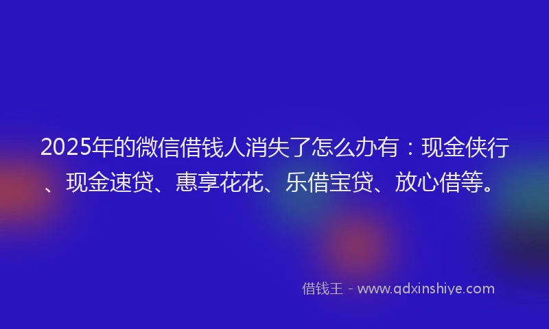 2025年的微信借钱人消失了怎么办有：现金侠行、现金速贷、惠享花花、乐借宝贷、放心借等。
