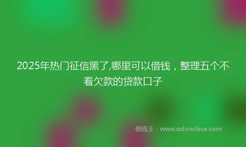 2025年热门征信黑了,哪里可以借钱，整理五个不看欠款的贷款口子