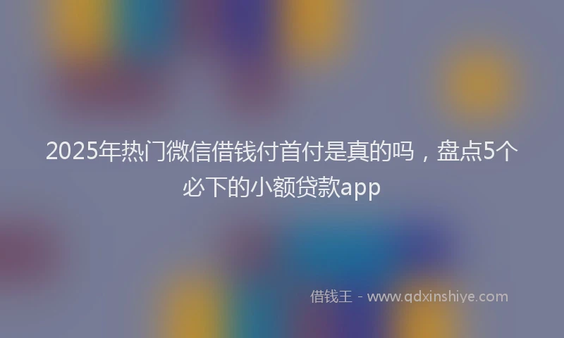 2025年热门微信借钱付首付是真的吗，盘点5个必下的小额贷款app
