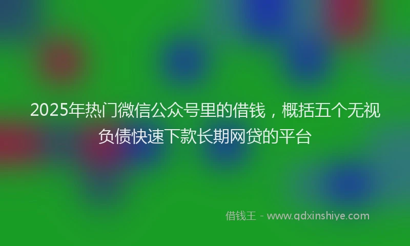 2025年热门微信公众号里的借钱，概括五个无视负债快速下款长期网贷的平台