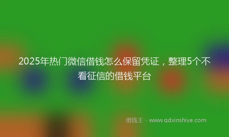 2025年热门微信借钱怎么保留凭证,整理5个不看征信的借钱平台