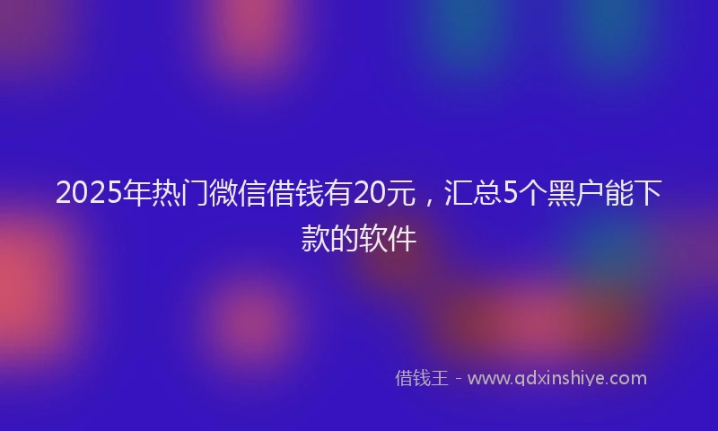 2025年热门微信借钱有20元，汇总5个黑户能下款的软件