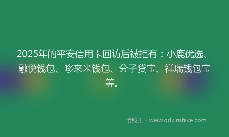 2025年的平安信用卡回访后被拒有：小鹿优选、融悦钱包、哆来米钱包、分子贷宝、祥瑞钱包宝等。