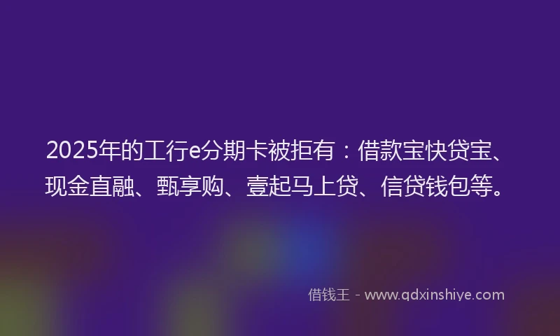2025年的工行e分期卡被拒有：借款宝快贷宝、现金直融、甄享购、壹起马上贷、信贷钱包等。