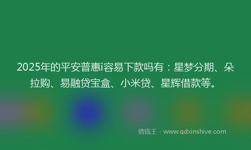 2025年的平安普惠i容易下款吗有：星梦分期、朵拉购、易融贷宝盒、小米贷、星辉借款等。