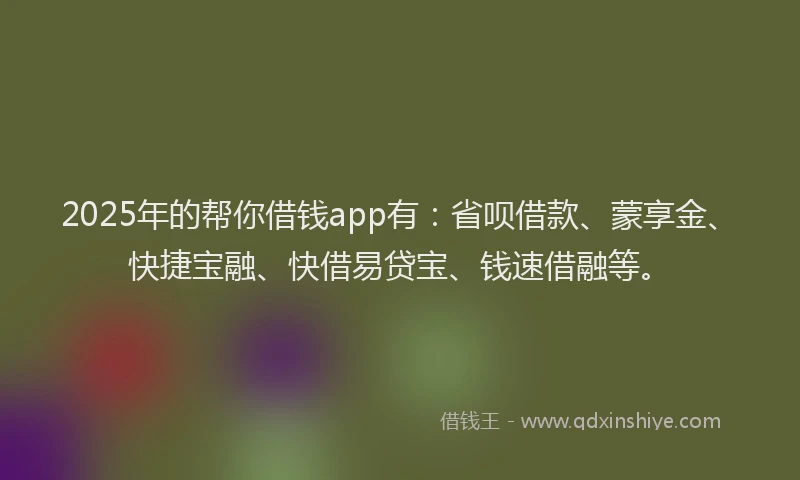 2025年的帮你借钱app有：省呗借款、蒙享金、快捷宝融、快借易贷宝、钱速借融等。