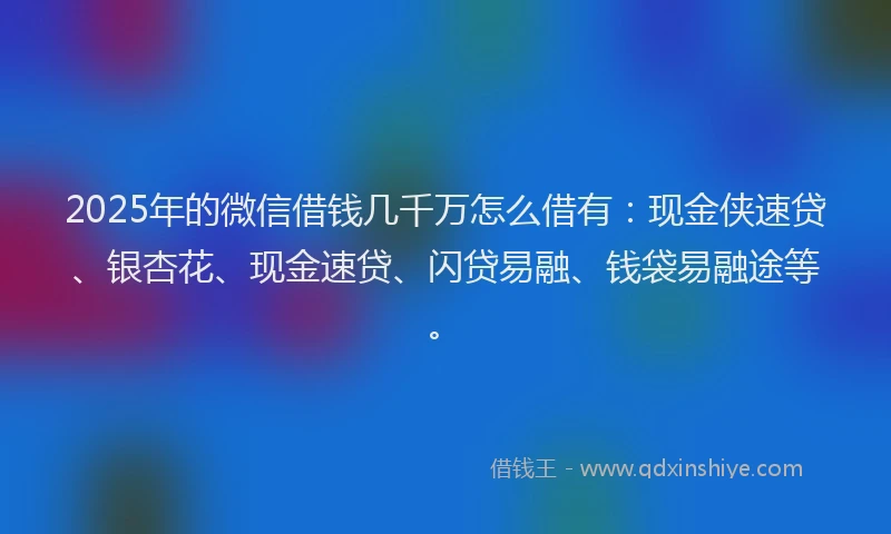 2025年的微信借钱几千万怎么借有：现金侠速贷、银杏花、现金速贷、闪贷易融、钱袋易融途等。