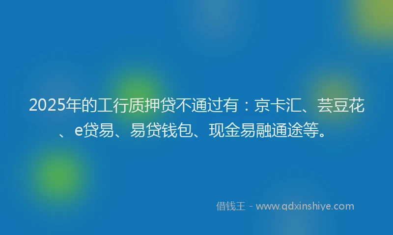 2025年的工行质押贷不通过有：京卡汇、芸豆花、e贷易、易贷钱包、现金易融通途等。