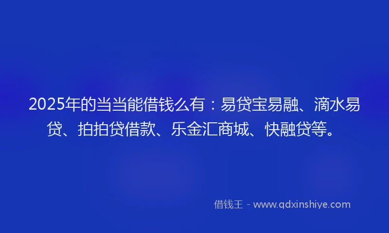 2025年的当当能借钱么有：易贷宝易融、滴水易贷、拍拍贷借款、乐金汇商城、快融贷等。