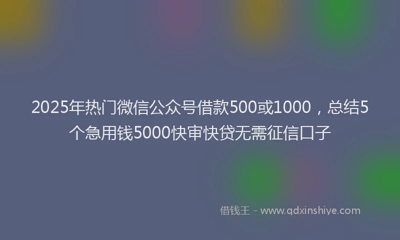 2025年热门微信公众号借款500或1000，总结5个急用钱5000快审快贷无需征信口子