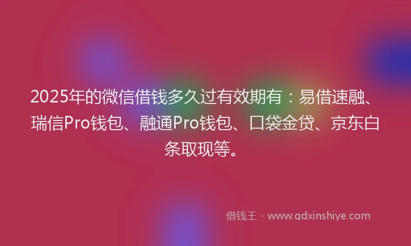 2025年的微信借钱多久过有效期有：易借速融、瑞信Pro钱包、融通Pro钱包、口袋金贷、京东白条取现等。