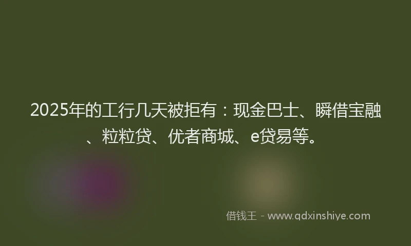 2025年的工行几天被拒有：现金巴士、瞬借宝融、粒粒贷、优者商城、e贷易等。