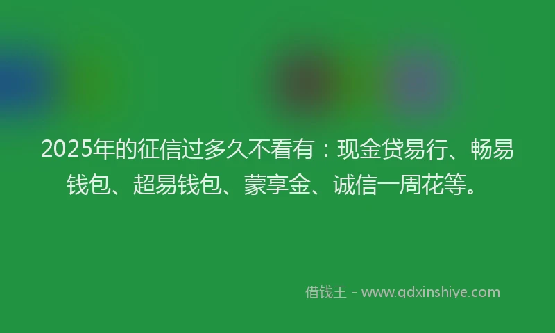 2025年的征信过多久不看有：现金贷易行、畅易钱包、超易钱包、蒙享金、诚信一周花等。