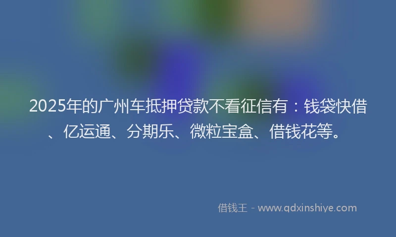 2025年的广州车抵押贷款不看征信有：钱袋快借、亿运通、分期乐、微粒宝盒、借钱花等。