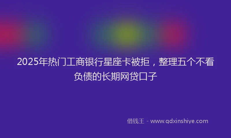 2025年热门工商银行星座卡被拒，整理五个不看负债的长期网贷口子