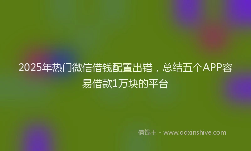 2025年热门微信借钱配置出错，总结五个APP容易借款1万块的平台