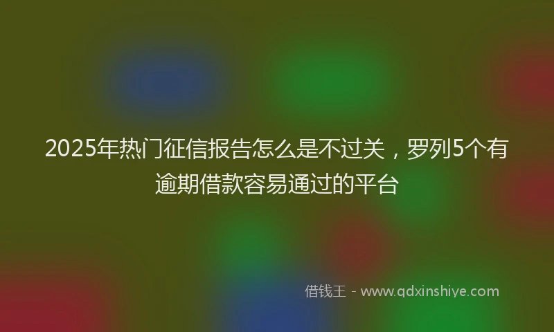 2025年热门征信报告怎么是不过关，罗列5个有逾期借款容易通过的平台