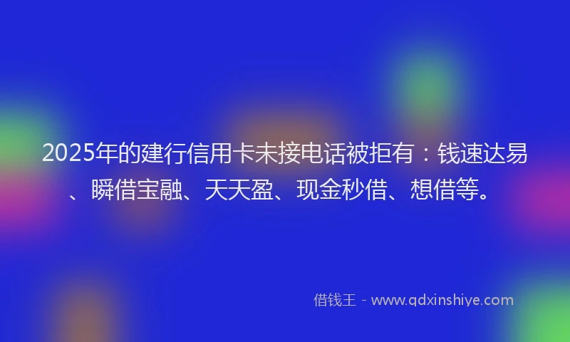 2025年的建行信用卡未接电话被拒有：钱速达易、瞬借宝融、天天盈、现金秒借、想借等。