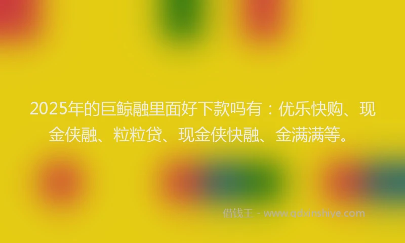 2025年的巨鲸融里面好下款吗有：优乐快购、现金侠融、粒粒贷、现金侠快融、金满满等。