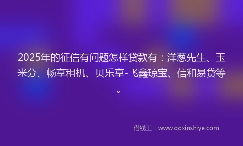 2025年的征信有问题怎样贷款有：洋葱先生、玉米分、畅享租机、贝乐享-飞鑫琼宝、信和易贷等。