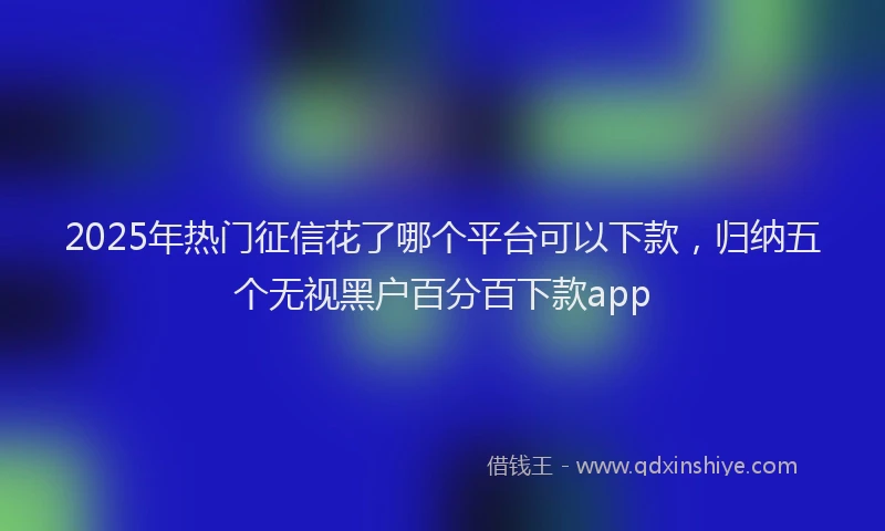 2025年热门征信花了哪个平台可以下款，归纳五个无视黑户百分百下款app