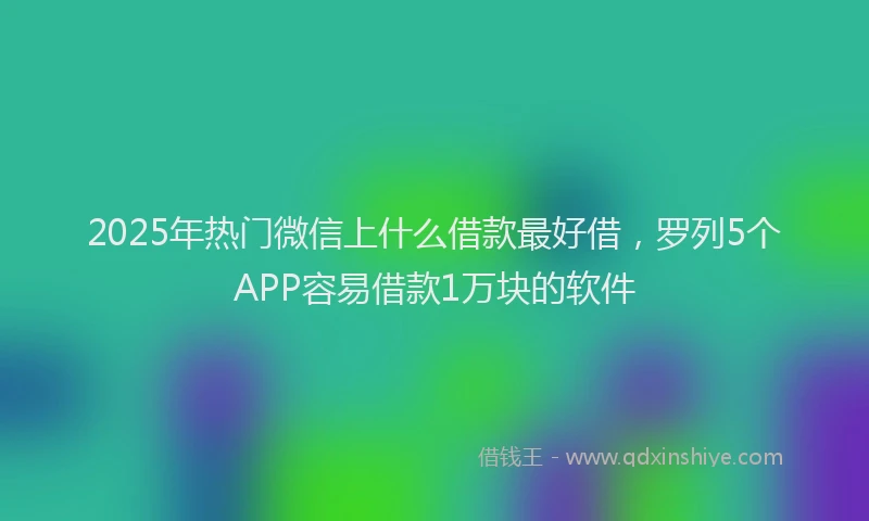 2025年热门微信上什么借款最好借，罗列5个APP容易借款1万块的软件