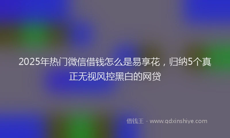 2025年热门微信借钱怎么是易享花，归纳5个真正无视风控黑白的网贷