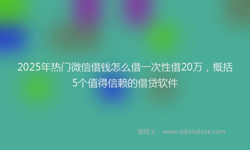 2025年热门微信借钱怎么借一次性借20万，概括5个值得信赖的借贷软件