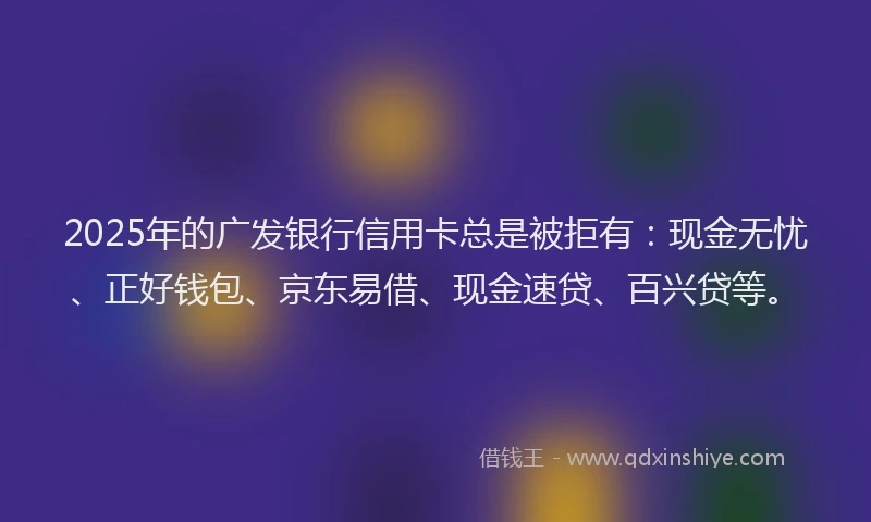 2025年的广发银行信用卡总是被拒有：现金无忧、正好钱包、京东易借、现金速贷、百兴贷等。