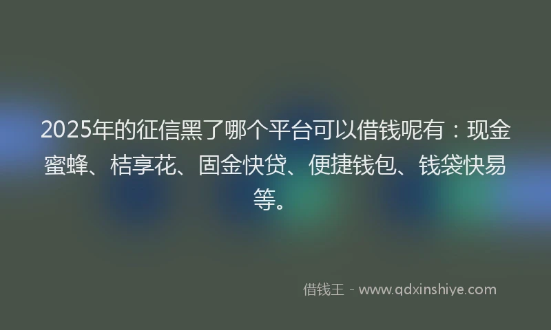 2025年的征信黑了哪个平台可以借钱呢有：现金蜜蜂、桔享花、固金快贷、便捷钱包、钱袋快易等。