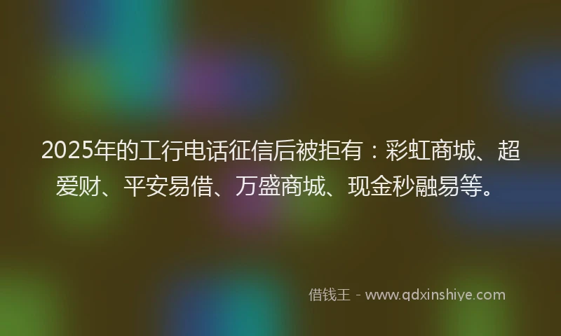 2025年的工行电话征信后被拒有：彩虹商城、超爱财、平安易借、万盛商城、现金秒融易等。