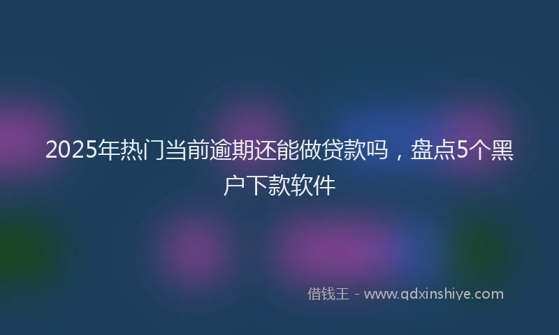2025年热门当前逾期还能做贷款吗，盘点5个黑户下款软件