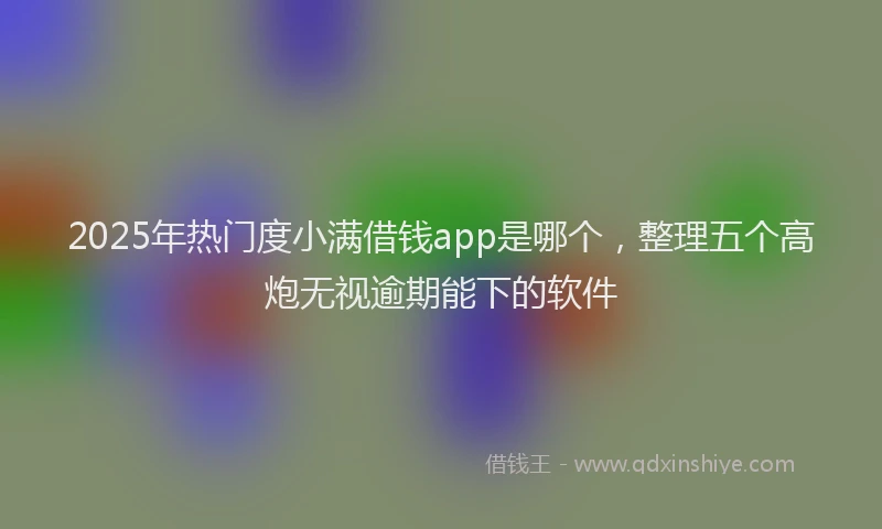 2025年热门度小满借钱app是哪个，整理五个高炮无视逾期能下的软件