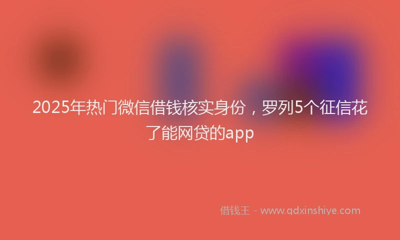 2025年热门微信借钱核实身份，罗列5个征信花了能网贷的app